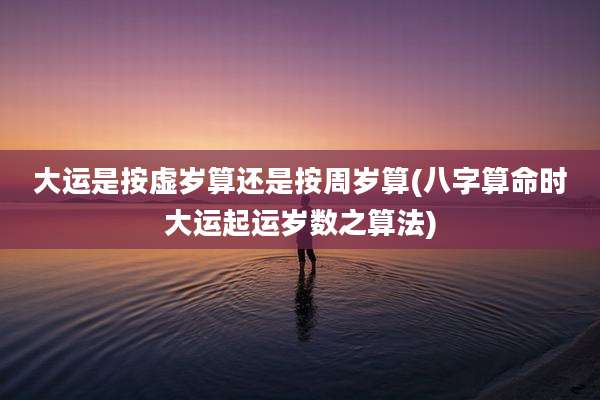 大运是按虚岁算还是按周岁算(八字算命时大运起运岁数之算法)