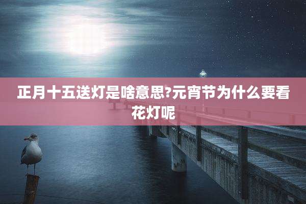 正月十五送灯是啥意思?元宵节为什么要看花灯呢