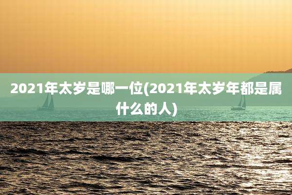 2021年太岁是哪一位(2021年太岁年都是属什么的人)