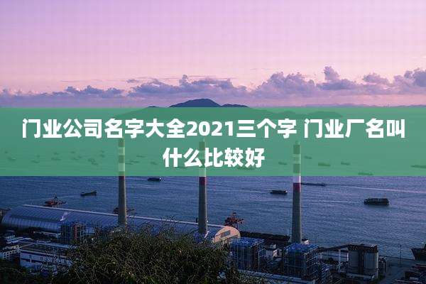 门业公司名字大全2021三个字 门业厂名叫什么比较好