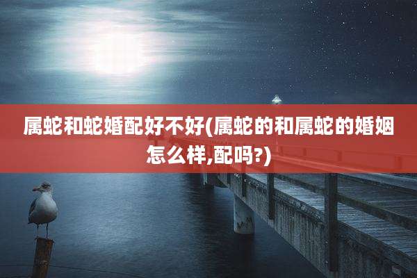 属蛇和蛇婚配好不好(属蛇的和属蛇的婚姻怎么样,配吗?)