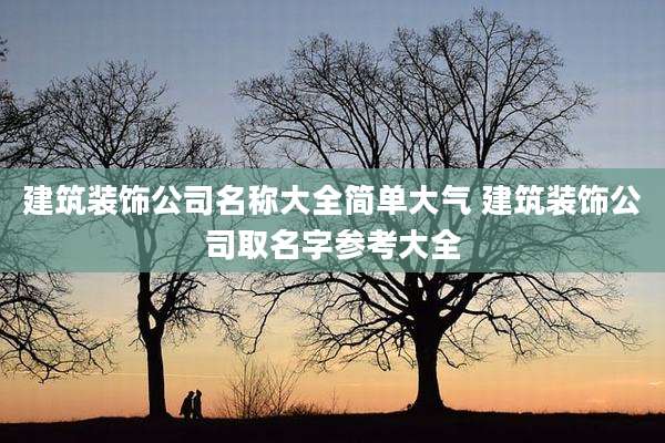 建筑装饰公司名称大全简单大气 建筑装饰公司取名字参考大全