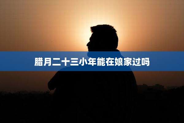 腊月二十三小年能在娘家过吗