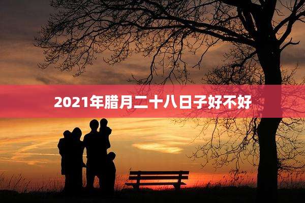 2021年腊月二十八日子好不好