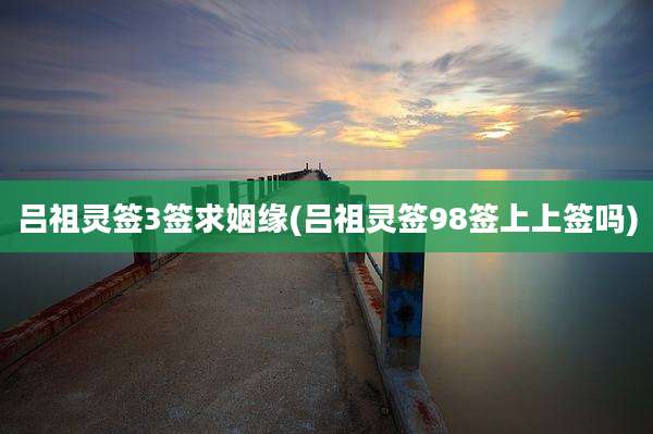 吕祖灵签3签求姻缘(吕祖灵签98签上上签吗)