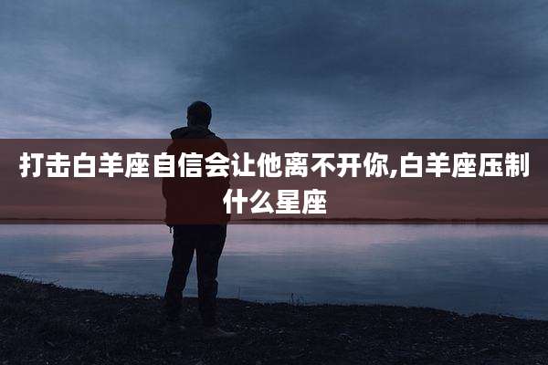 打击白羊座自信会让他离不开你,白羊座压制什么星座