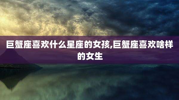巨蟹座喜欢什么星座的女孩,巨蟹座喜欢啥样的女生