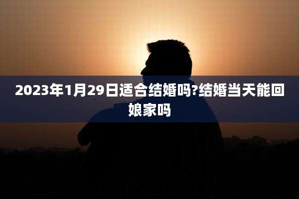 2023年1月29日适合结婚吗?结婚当天能回娘家吗
