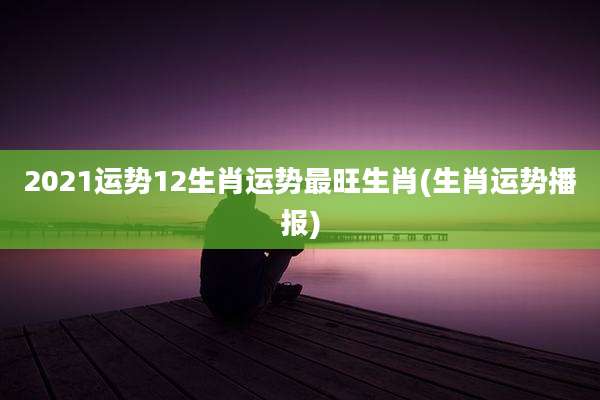 2021运势12生肖运势最旺生肖(生肖运势播报)