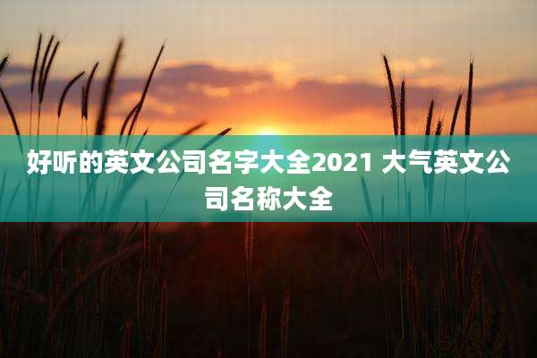 好听的英文公司名字大全2021 大气英文公司名称大全