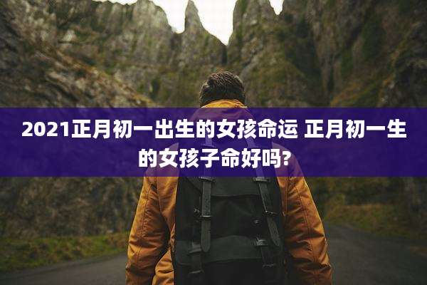 2021正月初一出生的女孩命运 正月初一生的女孩子命好吗?