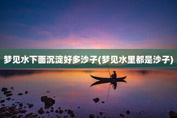梦见水下面沉淀好多沙子(梦见水里都是沙子)
