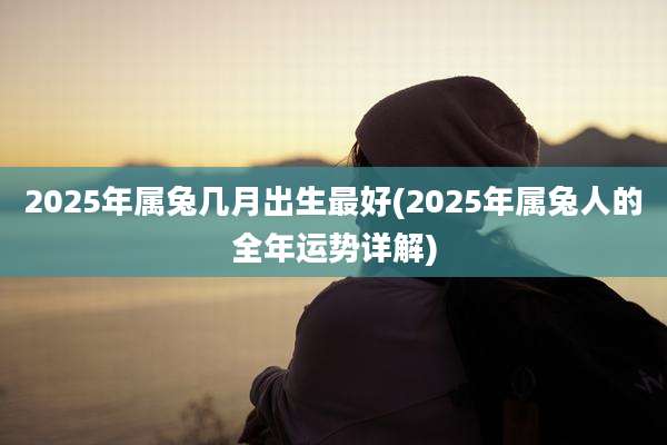 2025年属兔几月出生最好(2025年属兔人的全年运势详解)