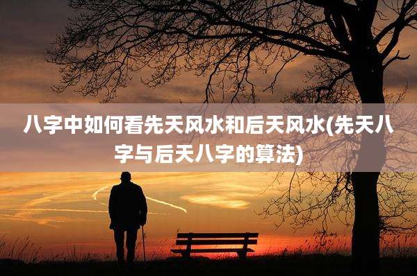 八字中如何看先天风水和后天风水(先天八字与后天八字的算法)