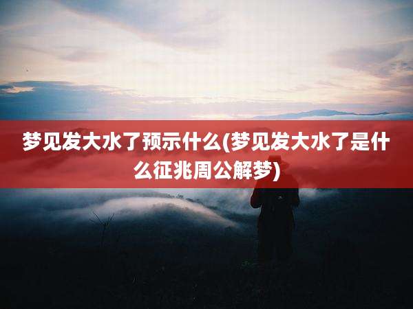 梦见发大水了预示什么(梦见发大水了是什么征兆周公解梦)