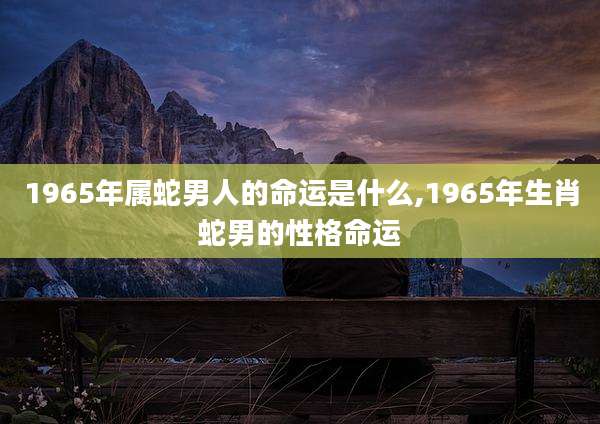 1965年属蛇男人的命运是什么,1965年生肖蛇男的性格命运