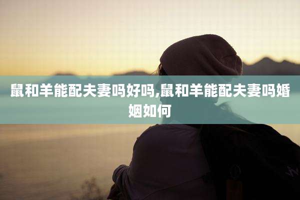 鼠和羊能配夫妻吗好吗,鼠和羊能配夫妻吗婚姻如何