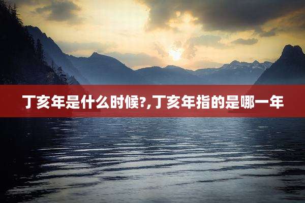 丁亥年是什么时候?,丁亥年指的是哪一年