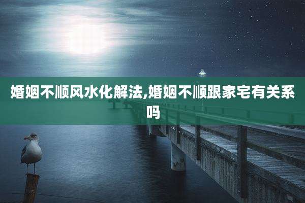 婚姻不顺风水化解法,婚姻不顺跟家宅有关系吗