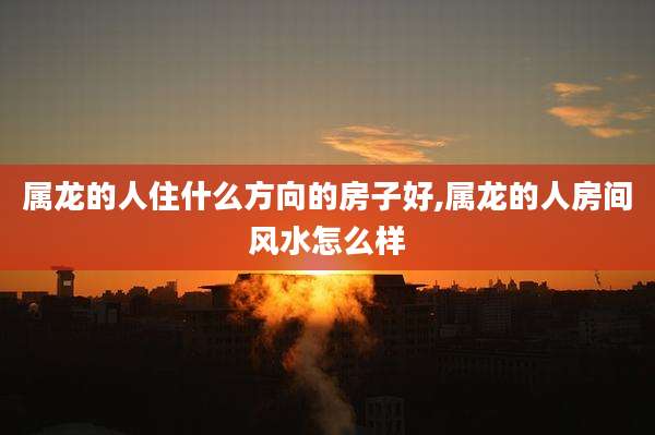 属龙的人住什么方向的房子好,属龙的人房间风水怎么样