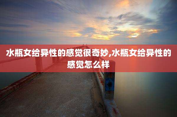 水瓶女给异性的感觉很奇妙,水瓶女给异性的感觉怎么样