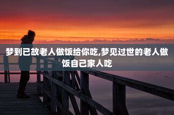 梦到已故老人做饭给你吃,梦见过世的老人做饭自己家人吃