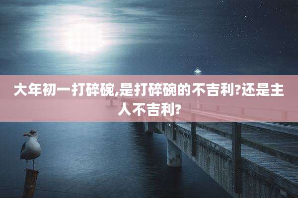大年初一打碎碗,是打碎碗的不吉利?还是主人不吉利?