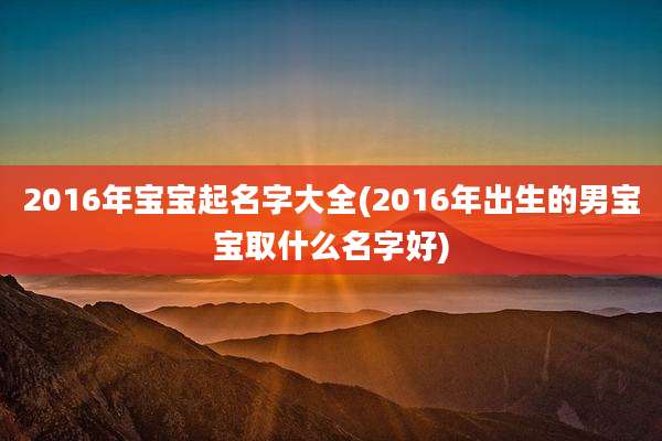 2016年宝宝起名字大全(2016年出生的男宝宝取什么名字好)