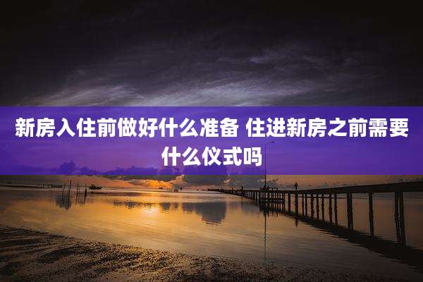 新房入住前做好什么准备 住进新房之前需要什么仪式吗