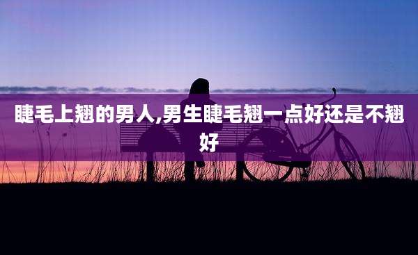 睫毛上翘的男人,男生睫毛翘一点好还是不翘好