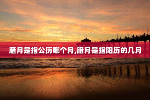 腊月是指公历哪个月,腊月是指阳历的几月