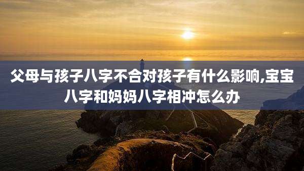 父母与孩子八字不合对孩子有什么影响,宝宝八字和妈妈八字相冲怎么办