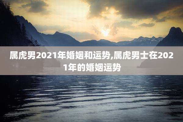 属虎男2021年婚姻和运势,属虎男士在2021年的婚姻运势