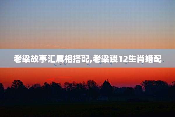 老梁故事汇属相搭配,老梁谈12生肖婚配