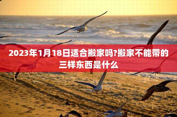 2023年1月18日适合搬家吗?搬家不能带的三样东西是什么