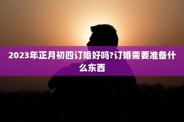 2023年正月初四订婚好吗?订婚需要准备什么东西