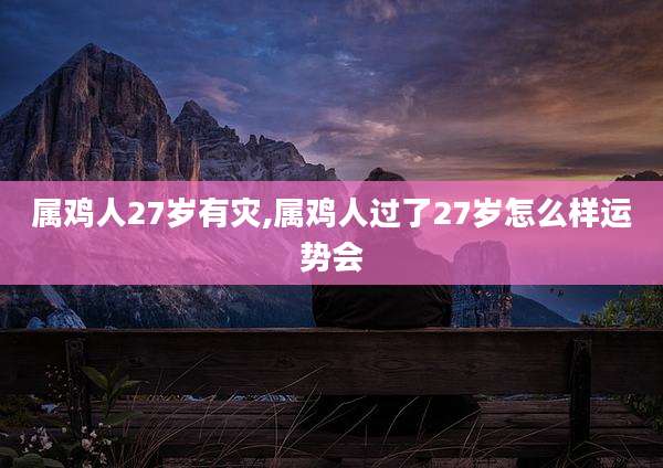属鸡人27岁有灾,属鸡人过了27岁怎么样运势会