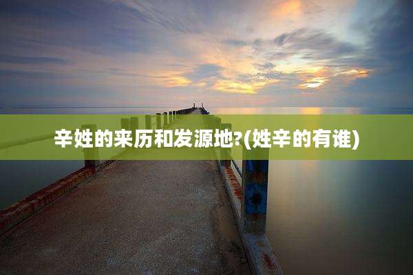 辛姓的来历和发源地?(姓辛的有谁)