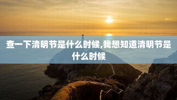 查一下清明节是什么时候,我想知道清明节是什么时候