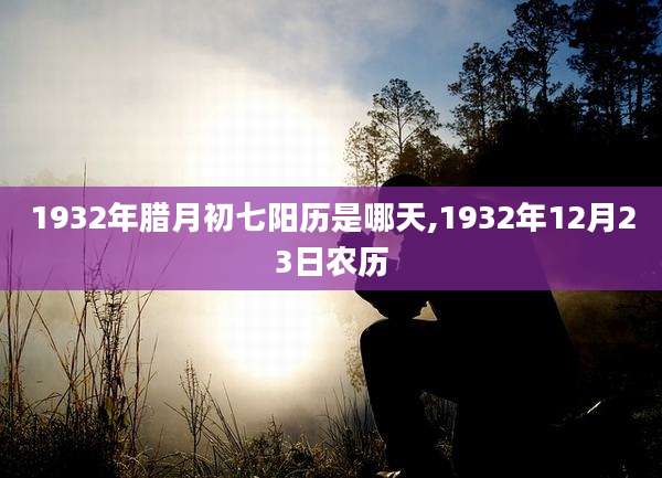 1932年腊月初七阳历是哪天,1932年12月23日农历