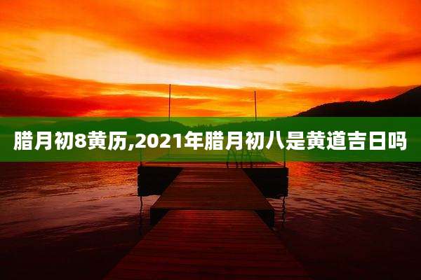 腊月初8黄历,2021年腊月初八是黄道吉日吗