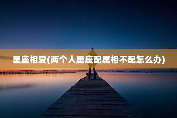 星座相爱(两个人星座配属相不配怎么办)