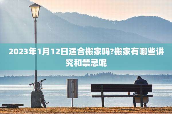 2023年1月12日适合搬家吗?搬家有哪些讲究和禁忌呢