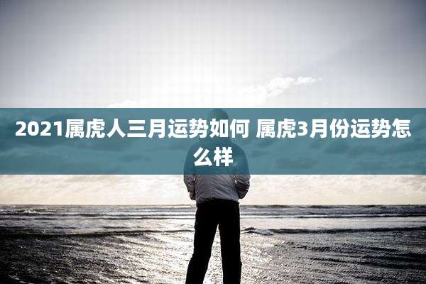 2021属虎人三月运势如何 属虎3月份运势怎么样