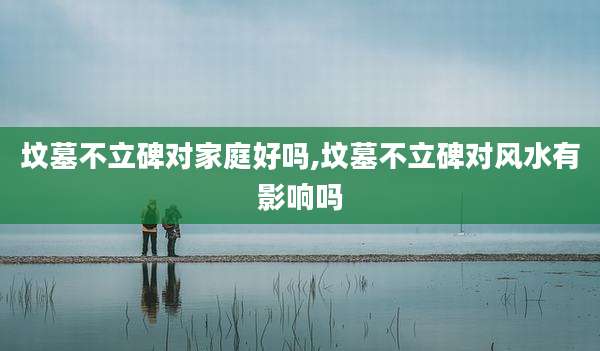 坟墓不立碑对家庭好吗,坟墓不立碑对风水有影响吗