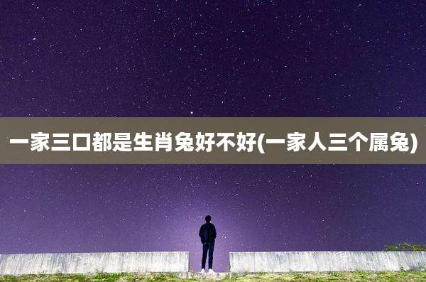 一家三口都是生肖兔好不好(一家人三个属兔)