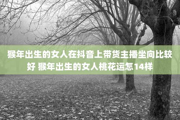 猴年出生的女人在抖音上带货主播坐向比较好 猴年出生的女人桃花运怎14样