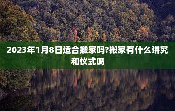 2023年1月8日适合搬家吗?搬家有什么讲究和仪式吗