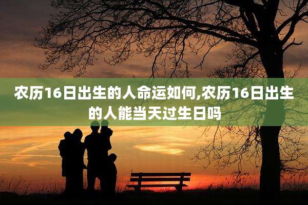 农历16日出生的人命运如何,农历16日出生的人能当天过生日吗