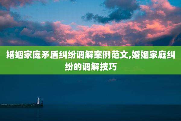 婚姻家庭矛盾纠纷调解案例范文,婚姻家庭纠纷的调解技巧